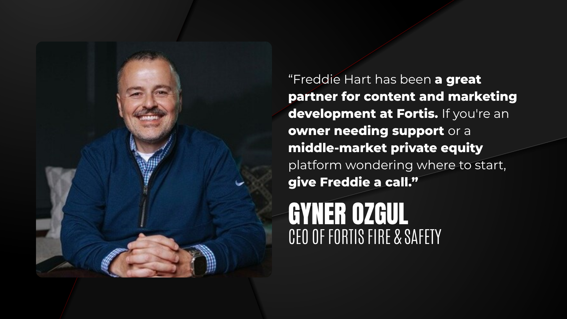 "Freddie Hart has been a great partner for content and marketing development at Fortis. If you're an owner needing support or a middle-market private equity platform wondering where to start, give Freddie a call." Gyner Ozgul, CEO of Fortis Fire & Safety