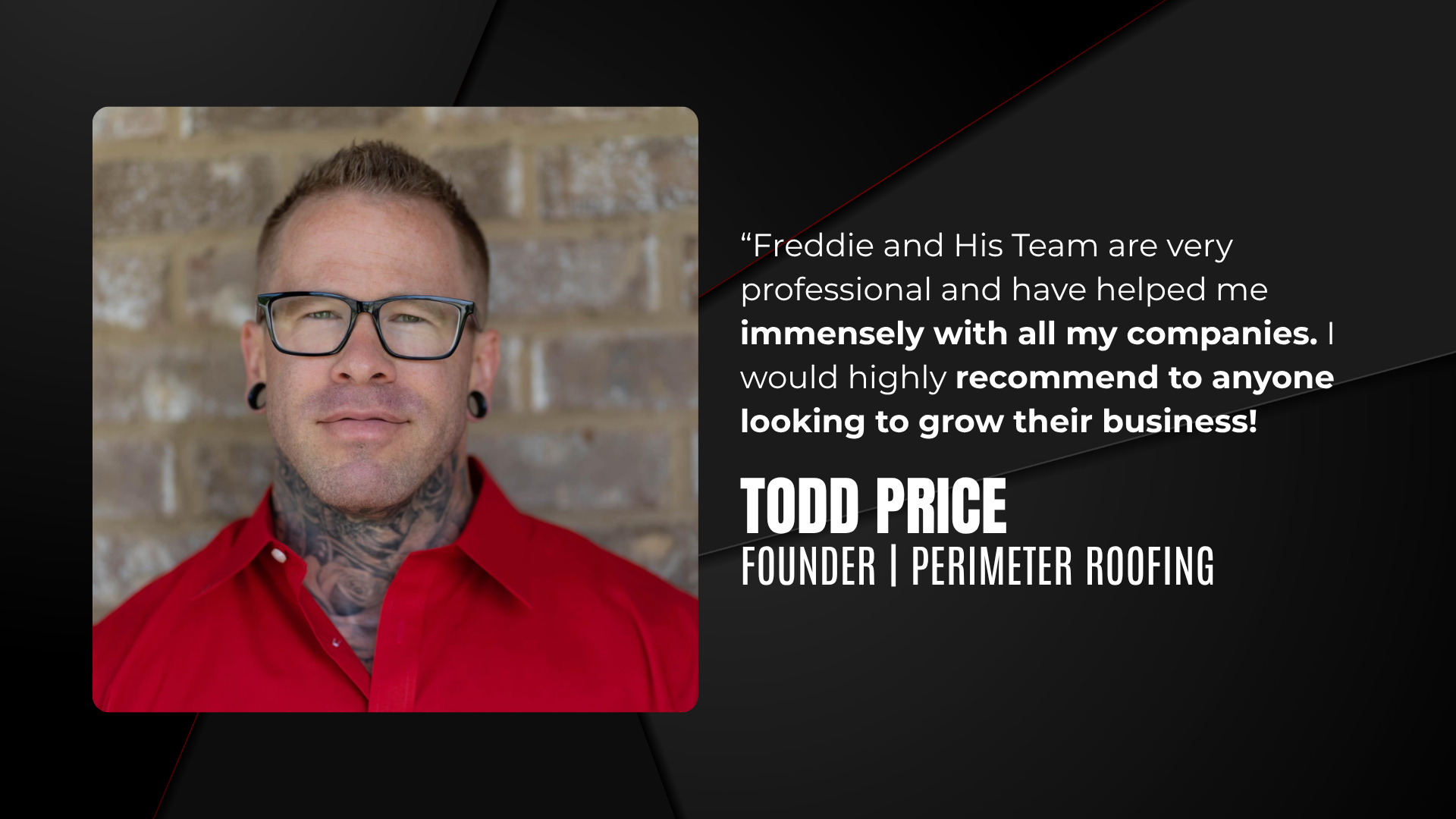"Freddie and his team are very professional and have helped me immensely with all my companies. I would highly recommend to anyone looking to grow their business!" Todd Price, Founder, Perimeter Roofing